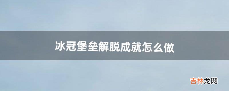 冰冠堡垒解脱成就怎么做（冰冠堡垒攻略详细教程)