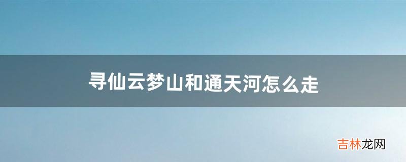 寻仙云梦山和通天河怎么走（寻仙手游云梦山探索图)