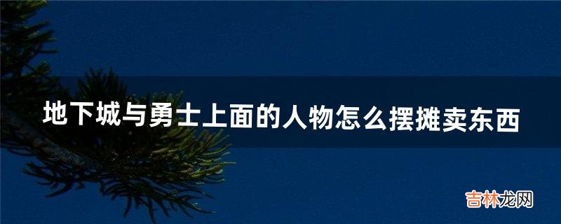 地下城与勇士上面的人物怎么摆摊卖东西（地下城怎么自己摆摊)