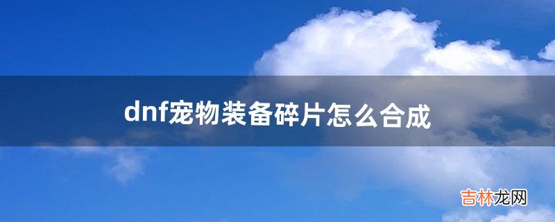 dnf宠物装备碎片怎么合成（dnf史诗碎片怎么兑换)