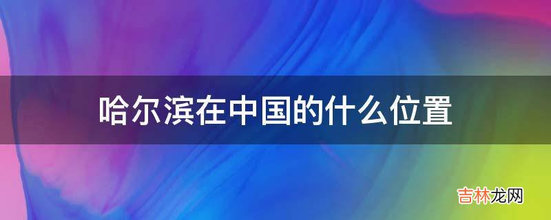 哈尔滨在中国的什么位置?