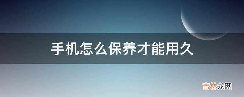 手机怎么保养才能用久?