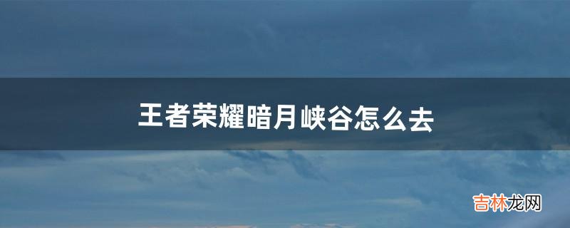 王者荣耀暗月峡谷怎么去(王者荣耀暗月峡谷语音包怎么获得)