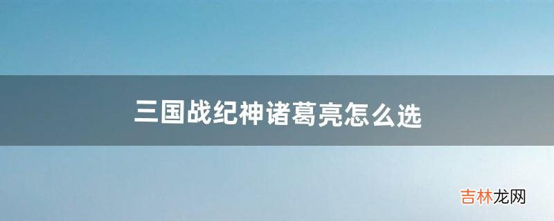 三国战纪神诸葛亮怎么选(三国战纪新手诸葛亮)