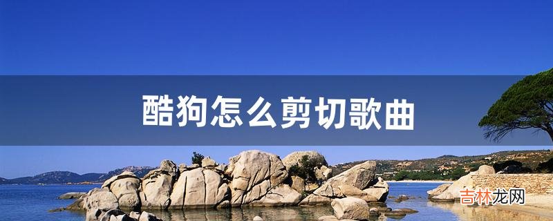 酷狗怎么剪切歌曲(电脑酷狗上怎么插入剪切好的音乐)