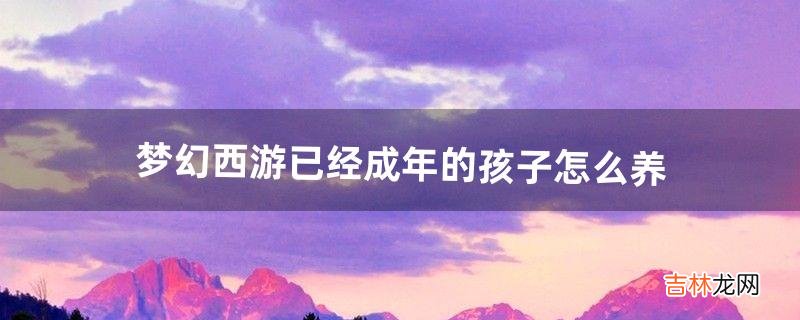 梦幻西游已经成年的孩子怎么养(梦幻西游孩子成年后需要什么喂养)