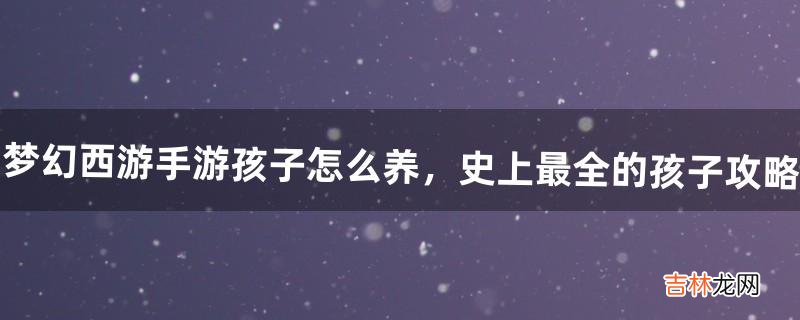 梦幻西游手游孩子怎么养,史上最全的孩子攻略