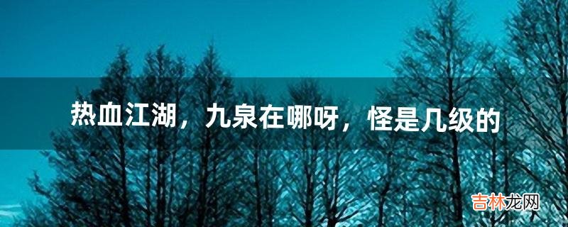 热血江湖,九泉在哪呀,怪是几级的(热血江湖九泉最高能升到多少级)