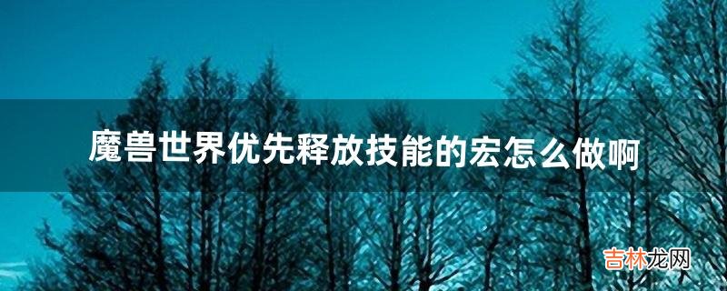 魔兽世界优先释放技能的宏怎么做啊(魔兽各职业一键宏教程)