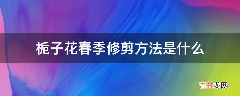 栀子花春季修剪方法是什么?