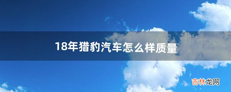 18年猎豹汽车怎么样质量（猎豹汽车质量到底好不好)