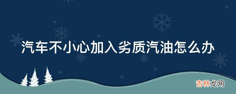 汽车不小心加入劣质汽油怎么办?