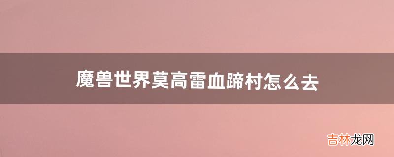 魔兽世界莫高雷血蹄村怎么去（魔兽世界血蹄村炉子在哪)