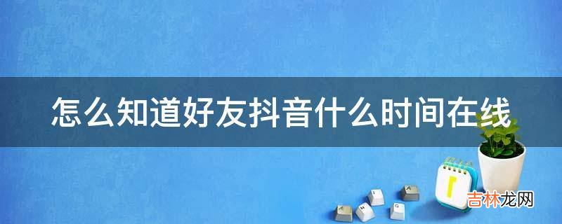 怎么知道好友抖音什么时间在线?