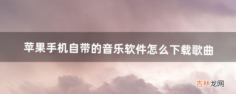 苹果手机自带的音乐软件怎么下载歌曲(怎样下载苹果手机自带的音乐)