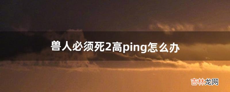 兽人必须死2高ping怎么办(兽人必须死2为什么不能玩)