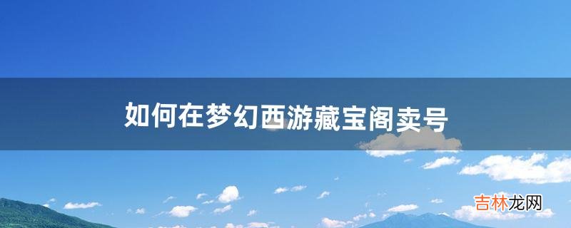 如何在《梦幻西游》藏宝阁卖号(梦幻西游藏宝阁上的号可以卖吗)