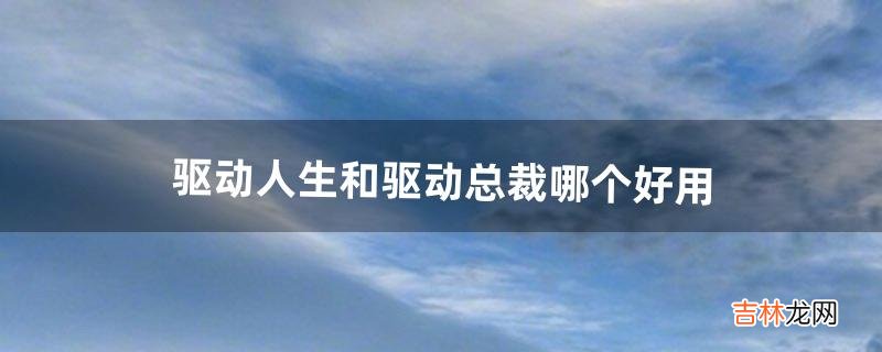 驱动人生和驱动总裁哪个好用（驱动精灵驱动人生鲁大师哪个好用)