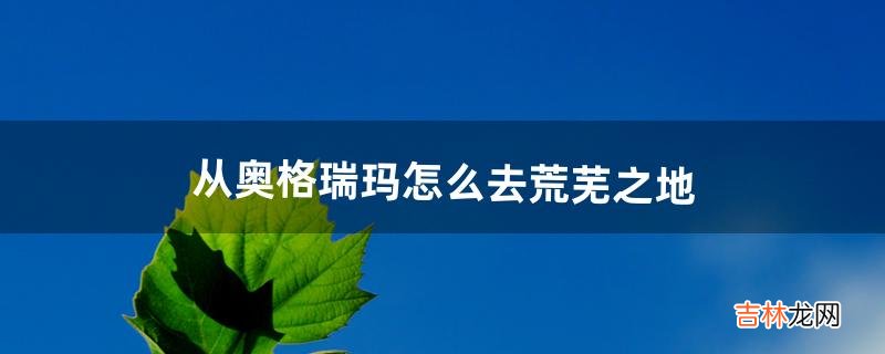 从奥格瑞玛怎么去荒芜之地（奥格瑞玛怎么去时光洞穴)