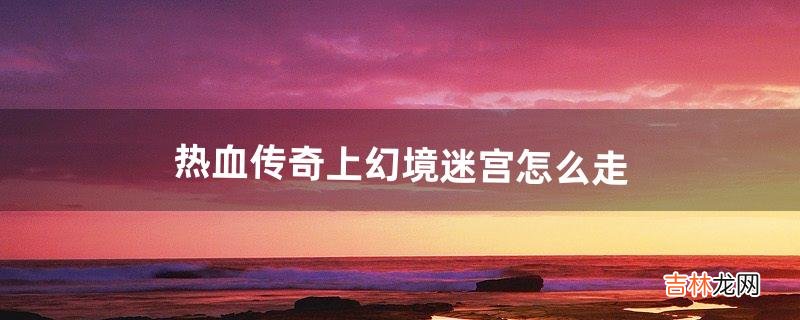 热血传奇上幻境迷宫怎么走（传奇幻境迷宫走错了怎么办)
