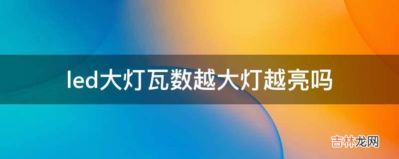 led大灯瓦数越大灯越亮吗?