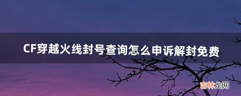 CF穿越火线封号查询,怎么申诉解封免费（如何查询cf账号是否封号)