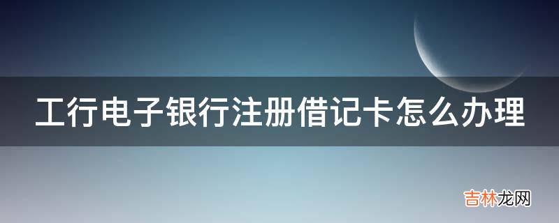 工行电子银行注册借记卡怎么办理?