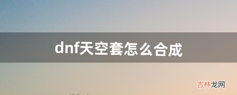dnf天空套怎么合成(dnf合天空套攻略)