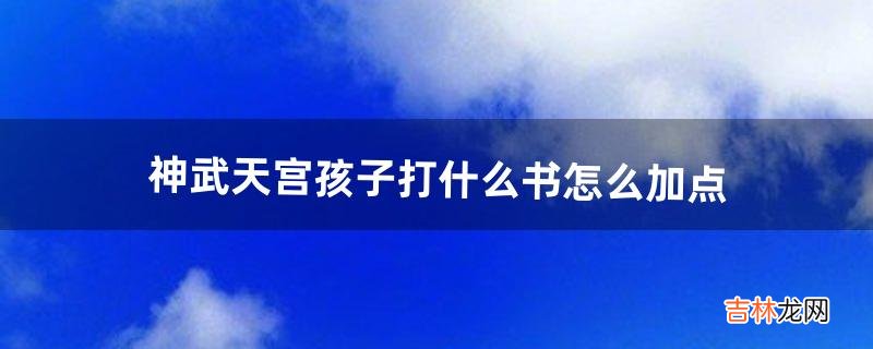 神武天宫孩子打什么书怎么加点（神武天宫小孩怎么加点)