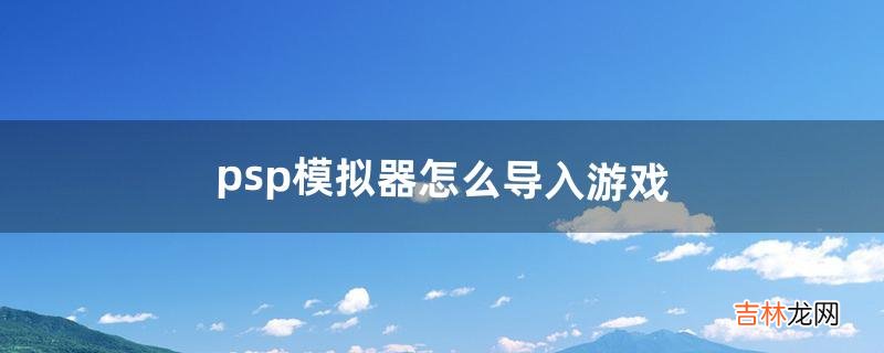 psp模拟器怎么导入游戏（pspgba模拟器怎么用)