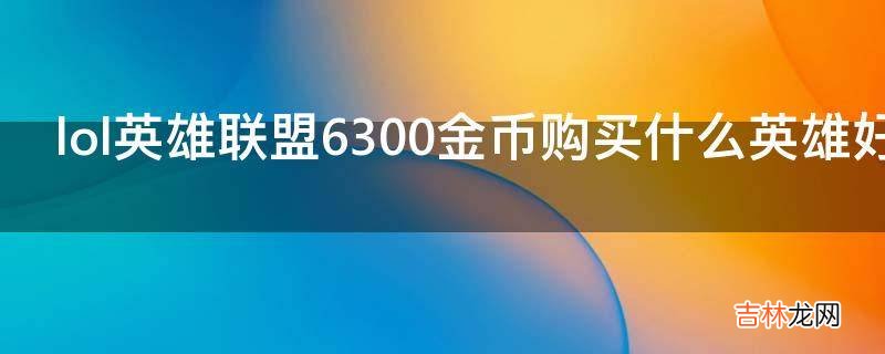 lol英雄联盟6300金币购买什么英雄好?