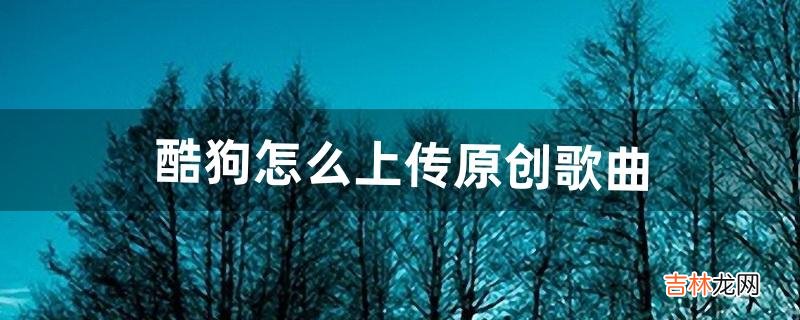 酷狗怎么上传原创歌曲（酷狗可以上传翻唱吗)