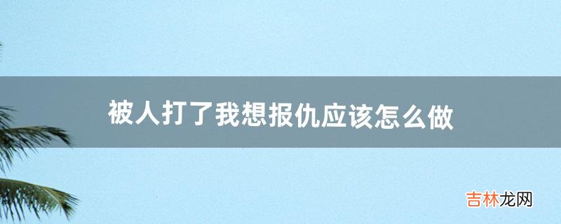 被人打了我想报仇应该怎么做（被人打了用什么办法可以报仇)