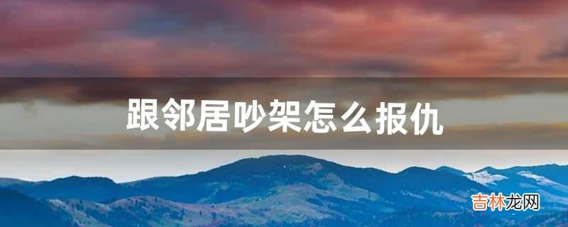 跟邻居吵架怎么报仇(邻居吵架后还打招呼吗)