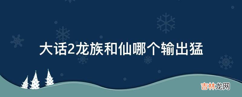 大话2龙族和仙哪个输出猛?