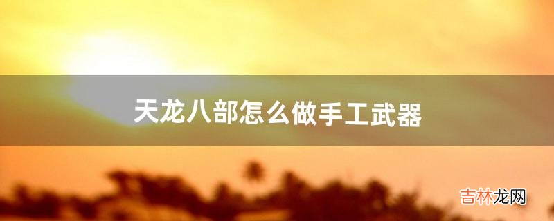 天龙八部怎么做手工武器（天龙八部高级装备怎么制作)