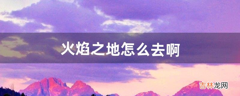 火焰之地怎么去啊(火焰之河怎么去)