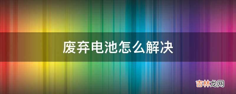 废弃电池怎么解决?