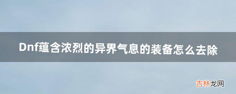 Dnf蕴含浓烈的异界气息的装备怎么去除（异界气息装备能解除吗)