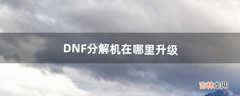 DNF分解机在哪里升级(dnf7级分解机在哪找)