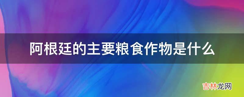 阿根廷的主要粮食作物是什么?