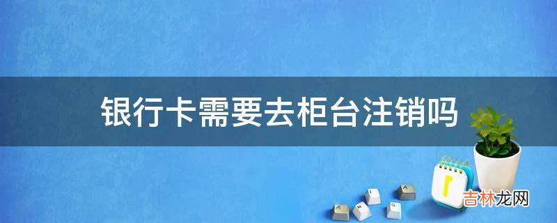 银行卡需要去柜台注销吗?