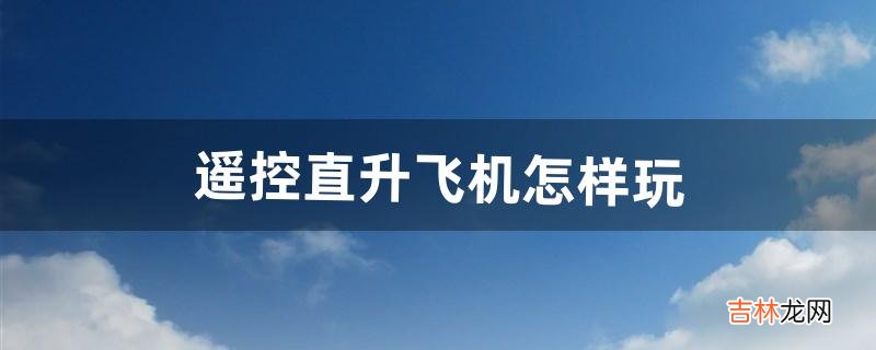 遥控直升飞机怎样玩(玩遥控直升飞机教学)