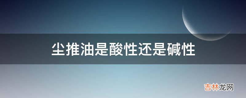 尘推油是酸性还是碱性?