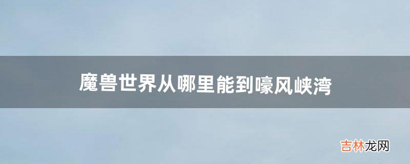 魔兽世界从哪里能到嚎风峡湾(魔兽世界怀旧现在能去啸风峡湾吗)