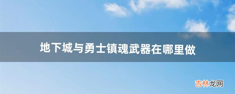 地下城与勇士镇魂武器在哪里做（地下城镇魂武器开光技巧)