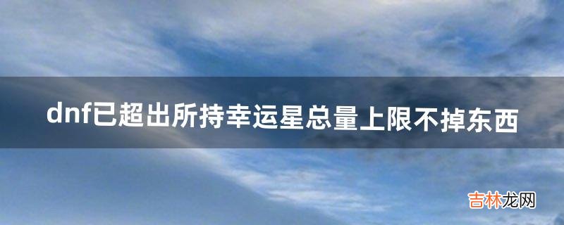 dnf已超出所持幸运星总量上限不掉东西