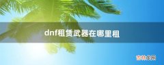 dnf租赁武器在哪里租（dnf新手怎么租武器)