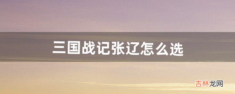 三国战记张辽怎么选（三国战纪隐藏人物张辽)