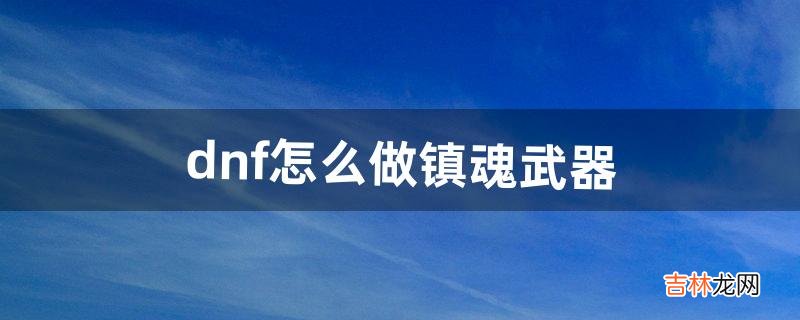 dnf怎么做镇魂武器（dnf2022镇魂武器)